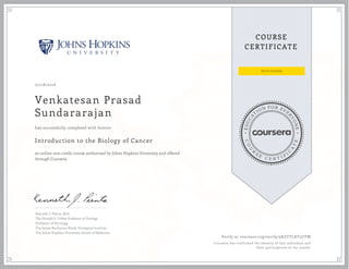 EDUCA
T
ION FOR EVE
R
YONE
CO
U
R
S
E
C E R T I F
I
C
A
TE
COURSE
CERTIFICATE
07/18/2016
Venkatesan Prasad
Sundararajan
Introduction to the Biology of Cancer
an online non-credit course authorized by Johns Hopkins University and offered
through Coursera
has successfully completed with honors
Kenneth J. Pienta, M.D.
The Donald S. Coffey Professor of Urology
Professor of Oncology
The James Buchanan Brady Urological Institute
The Johns Hopkins University School of Medicine
Verify at coursera.org/verify/9KZYTLXT2UYW
Coursera has confirmed the identity of this individual and
their participation in the course.
 