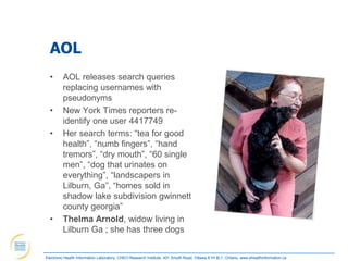 AOL
  •      AOL releases search queries
         replacing usernames with
         pseudonyms
  •      New York Times reporters re-
         identify one user 4417749
  •      Her search terms: “tea for good
         health”, “numb fingers”, “hand
         tremors”, “dry mouth”, “60 single
         men”, “dog that urinates on
         everything”, “landscapers in
         Lilburn, Ga”, “homes sold in
         shadow lake subdivision gwinnett
         county georgia”
  •      Thelma Arnold, widow living in
         Lilburn Ga ; she has three dogs


Electronic Health Information Laboratory, CHEO Research Institute, 401 Smyth Road, Ottawa K1H 8L1, Ontario; www.ehealthinformation.ca
 