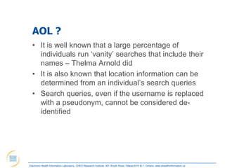 AOL ?
  • It is well known that a large percentage of
    individuals run „vanity‟ searches that include their
    names – Thelma Arnold did
  • It is also known that location information can be
    determined from an individual‟s search queries
  • Search queries, even if the username is replaced
    with a pseudonym, cannot be considered de-
    identified




Electronic Health Information Laboratory, CHEO Research Institute, 401 Smyth Road, Ottawa K1H 8L1, Ontario; www.ehealthinformation.ca
 