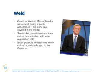Weld
  •      Governor Weld of Massachusetts
         was unwell during a public
         appearance – the story was
         covered in the media
  •      Semi-publicly available insurance
         claims data matched with voter
         registration lists
  •      It was possible to determine which
         claims records belonged to the
         Governor




Electronic Health Information Laboratory, CHEO Research Institute, 401 Smyth Road, Ottawa K1H 8L1, Ontario; www.ehealthinformation.ca
 
