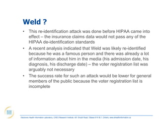 Weld ?
  • This re-identification attack was done before HIPAA came into
    effect – the insurance claims data would not pass any of the
    HIPAA de-identification standards
  • A recent analysis indicated that Weld was likely re-identified
    because he was a famous person and there was already a lot
    of information about him in the media (his admission date, his
    diagnosis, his discharge date) – the voter registration list was
    arguably not necessary
  • The success rate for such an attack would be lower for general
    members of the public because the voter registration list is
    incomplete




Electronic Health Information Laboratory, CHEO Research Institute, 401 Smyth Road, Ottawa K1H 8L1, Ontario; www.ehealthinformation.ca
 