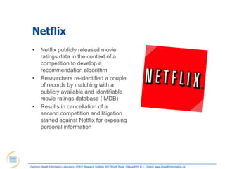 Netflix
  •      Netflix publicly released movie
         ratings data in the context of a
         competition to develop a
         recommendation algorithm
  •      Researchers re-identified a couple
         of records by matching with a
         publicly available and identifiable
         movie ratings database (IMDB)
  •      Results in cancellation of a
         second competition and litigation
         started against Netflix for exposing
         personal information




Electronic Health Information Laboratory, CHEO Research Institute, 401 Smyth Road, Ottawa K1H 8L1, Ontario; www.ehealthinformation.ca
 