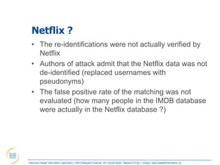 Netflix ?
  • The re-identifications were not actually verified by
    Netflix
  • Authors of attack admit that the Netflix data was not
    de-identified (replaced usernames with
    pseudonyms)
  • The false positive rate of the matching was not
    evaluated (how many people in the IMDB database
    were actually in the Netflix database ?)




Electronic Health Information Laboratory, CHEO Research Institute, 401 Smyth Road, Ottawa K1H 8L1, Ontario; www.ehealthinformation.ca
 