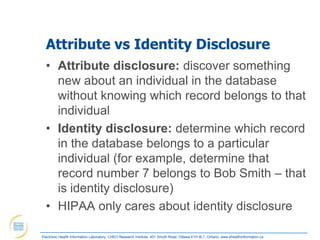 Attribute vs Identity Disclosure
  • Attribute disclosure: discover something
    new about an individual in the database
    without knowing which record belongs to that
    individual
  • Identity disclosure: determine which record
    in the database belongs to a particular
    individual (for example, determine that
    record number 7 belongs to Bob Smith – that
    is identity disclosure)
  • HIPAA only cares about identity disclosure

Electronic Health Information Laboratory, CHEO Research Institute, 401 Smyth Road, Ottawa K1H 8L1, Ontario; www.ehealthinformation.ca
 