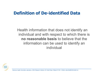Definition of De-identified Data


         Health information that does not identify an
          individual and with respect to which there is
            no reasonable basis to believe that the
             information can be used to identify an
                            individual




Electronic Health Information Laboratory, CHEO Research Institute, 401 Smyth Road, Ottawa K1H 8L1, Ontario; www.ehealthinformation.ca
 