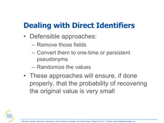 Dealing with Direct Identifiers
  • Defensible approaches:
            – Remove those fields
            – Convert them to one-time or persistent
              pseudonyms
            – Randomize the values
  • These approaches will ensure, if done
    properly, that the probability of recovering
    the original value is very small



Electronic Health Information Laboratory, CHEO Research Institute, 401 Smyth Road, Ottawa K1H 8L1, Ontario; www.ehealthinformation.ca
 