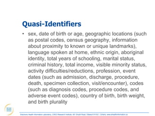 Quasi-Identifiers
  • sex, date of birth or age, geographic locations (such
    as postal codes, census geography, information
    about proximity to known or unique landmarks),
    language spoken at home, ethnic origin, aboriginal
    identity, total years of schooling, marital status,
    criminal history, total income, visible minority status,
    activity difficulties/reductions, profession, event
    dates (such as admission, discharge, procedure,
    death, specimen collection, visit/encounter), codes
    (such as diagnosis codes, procedure codes, and
    adverse event codes), country of birth, birth weight,
    and birth plurality

Electronic Health Information Laboratory, CHEO Research Institute, 401 Smyth Road, Ottawa K1H 8L1, Ontario; www.ehealthinformation.ca
 