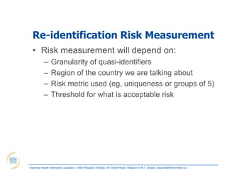Re-identification Risk Measurement
  • Risk measurement will depend on:
            –     Granularity of quasi-identifiers
            –     Region of the country we are talking about
            –     Risk metric used (eg, uniqueness or groups of 5)
            –     Threshold for what is acceptable risk




Electronic Health Information Laboratory, CHEO Research Institute, 401 Smyth Road, Ottawa K1H 8L1, Ontario; www.ehealthinformation.ca
 