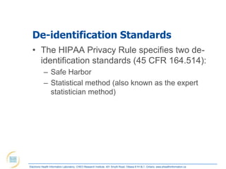 De-identification Standards
  • The HIPAA Privacy Rule specifies two de-
    identification standards (45 CFR 164.514):
            – Safe Harbor
            – Statistical method (also known as the expert
              statistician method)




Electronic Health Information Laboratory, CHEO Research Institute, 401 Smyth Road, Ottawa K1H 8L1, Ontario; www.ehealthinformation.ca
 