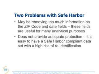 Two Problems with Safe Harbor
  • May be removing too much information on
    the ZIP Code and date fields – these fields
    are useful for many analytical purposes
  • Does not provide adequate protection – it is
    easy to have a Safe Harbor compliant data
    set with a high risk of re-identification




Electronic Health Information Laboratory, CHEO Research Institute, 401 Smyth Road, Ottawa K1H 8L1, Ontario; www.ehealthinformation.ca
 