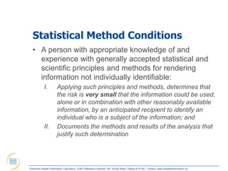 Statistical Method Conditions
  • A person with appropriate knowledge of and
    experience with generally accepted statistical and
    scientific principles and methods for rendering
    information not individually identifiable:
            I.        Applying such principles and methods, determines that
                      the risk is very small that the information could be used,
                      alone or in combination with other reasonably available
                      information, by an anticipated recipient to identify an
                      individual who is a subject of the information; and
            II.       Documents the methods and results of the analysis that
                      justify such determination




Electronic Health Information Laboratory, CHEO Research Institute, 401 Smyth Road, Ottawa K1H 8L1, Ontario; www.ehealthinformation.ca
 