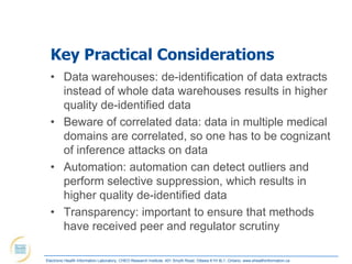 Key Practical Considerations
  • Data warehouses: de-identification of data extracts
    instead of whole data warehouses results in higher
    quality de-identified data
  • Beware of correlated data: data in multiple medical
    domains are correlated, so one has to be cognizant
    of inference attacks on data
  • Automation: automation can detect outliers and
    perform selective suppression, which results in
    higher quality de-identified data
  • Transparency: important to ensure that methods
    have received peer and regulator scrutiny

Electronic Health Information Laboratory, CHEO Research Institute, 401 Smyth Road, Ottawa K1H 8L1, Ontario; www.ehealthinformation.ca
 