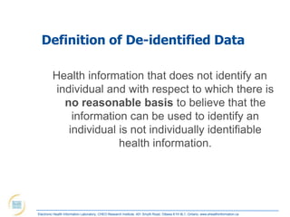 Definition of De-identified Data

         Health information that does not identify an
          individual and with respect to which there is
            no reasonable basis to believe that the
              information can be used to identify an
             individual is not individually identifiable
                        health information.




Electronic Health Information Laboratory, CHEO Research Institute, 401 Smyth Road, Ottawa K1H 8L1, Ontario; www.ehealthinformation.ca
 