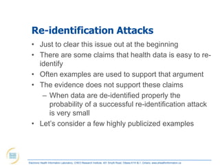 Re-identification Attacks
  • Just to clear this issue out at the beginning
  • There are some claims that health data is easy to re-
    identify
  • Often examples are used to support that argument
  • The evidence does not support these claims
     – When data are de-identified properly the
       probability of a successful re-identification attack
       is very small
  • Let‟s consider a few highly publicized examples




Electronic Health Information Laboratory, CHEO Research Institute, 401 Smyth Road, Ottawa K1H 8L1, Ontario; www.ehealthinformation.ca
 