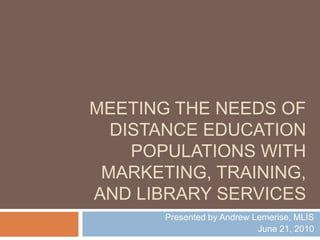 Meeting the Needs of Distance Education Populations Presented by Andrew Lemerise, MLIS June 21, 2010 