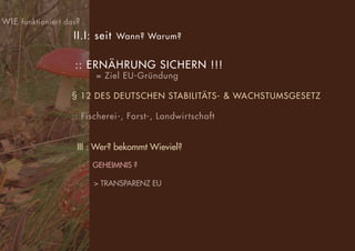 WIE funktioniert das?
II.I: seit Wann? Warum?
:: ERNÄHRUNG SICHERN !!!
= Ziel EU-Gründung
§ 12 DES DEUTSCHEN STABILITÄTS- & WACHSTUMSGESETZ
:: Fischerei-, Forst-, Landwirtschaft
III : Wer? bekommt Wieviel?
GEHEIMNIS ?
> TRANSPARENZ EU
 