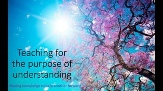 Teaching for 
the purpose of 
understanding 
Sharing knowledge to help another forward 
 