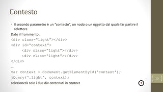Contesto
• Il secondo parametro è un “contesto”, un nodo o un oggetto dal quale far partire il
selettore
Dato il frammento:
<div class=“light”></div>
<div id=“context”>
<div class=“light”></div>
<div class=“light”></div>
</div>
…
var context = document.getElementById(‘context’);
jQuery(‘.light’, context);
selezionerà solo i due div contenuti in context
10
 
