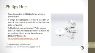 Philips Hue
• Sono lampadine led RGB colorate wireless
comandabili
• Il bridge è da collegare al router di casa con un
cavo di rete: invia e riceve informazioni verso e
dalle lampadine
• Sul bridge gira un web server** che espone
delle uri REST per l’esecuzione dei comandi da
un qualsiasi client, anche da un browser
(documentazione su
http://developers.meethue.com )
** ma avevi detto “niente server”!
intendevo che non l’avremmo sviluppato noi :P
14
 