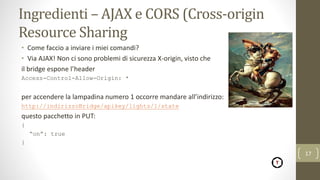Ingredienti – AJAX e CORS (Cross-origin
Resource Sharing
• Come faccio a inviare i miei comandi?
• Via AJAX! Non ci sono problemi di sicurezza X-origin, visto che
il bridge espone l’header
Access-Control-Allow-Origin: *
per accendere la lampadina numero 1 occorre mandare all’indirizzo:
http://indirizzoBridge/apikey/lights/1/state
questo pacchetto in PUT:
{
“on”: true
}
17
 