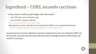 Ingredienti – CORS, secondo cucchiaio
• Come trovare l’indirizzo del bridge nella rete locale?
• via U-PnP (ma non è il nostro caso)
• Con una GET a questo indirizzo:
https://www.meethue.com/api/nupnp
Ovviamente il server risponde con le intestazioni CORS e con un pacchetto del tipo
[{"id":"iddelbridge","internalipaddress":"192.168.0.5"}]
A questo punto occorre registrare la propria applicazione con una chiamata POST nei
30 secondi successivi alla pressione del pulsante sul bridge da parte dell’utente, per
motivi di sicurezza
18
 