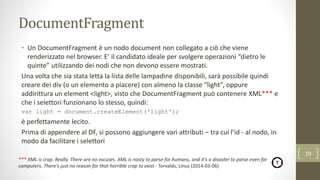 DocumentFragment
• Un DocumentFragment è un nodo document non collegato a ciò che viene
renderizzato nel browser. E’ il candidato ideale per svolgere operazioni “dietro le
quinte” utilizzando dei nodi che non devono essere mostrati.
Una volta che sia stata letta la lista delle lampadine disponibili, sarà possibile quindi
creare dei div (o un elemento a piacere) con almeno la classe “light”, oppure
addirittura un element <light>, visto che DocumentFragment può contenere XML*** e
che i selettori funzionano lo stesso, quindi:
var light = document.createElement('light');
è perfettamente lecito.
Prima di appendere al DF, si possono aggiungere vari attributi – tra cui l’id - al nodo, in
modo da facilitare i selettori
19
*** XML is crap. Really. There are no excuses. XML is nasty to parse for humans, and it's a disaster to parse even for
computers. There's just no reason for that horrible crap to exist - Torvalds, Linus (2014-03-06)
 