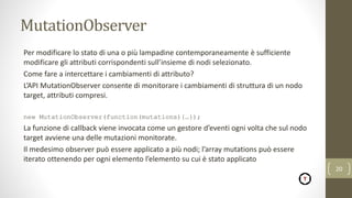 MutationObserver
Per modificare lo stato di una o più lampadine contemporaneamente è sufficiente
modificare gli attributi corrispondenti sull’insieme di nodi selezionato.
Come fare a intercettare i cambiamenti di attributo?
L’API MutationObserver consente di monitorare i cambiamenti di struttura di un nodo
target, attributi compresi.
new MutationObserver(function(mutations){…});
La funzione di callback viene invocata come un gestore d’eventi ogni volta che sul nodo
target avviene una delle mutazioni monitorate.
Il medesimo observer può essere applicato a più nodi; l’array mutations può essere
iterato ottenendo per ogni elemento l’elemento su cui è stato applicato
20
 