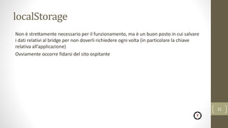 localStorage
Non è strettamente necessario per il funzionamento, ma è un buon posto in cui salvare
i dati relativi al bridge per non doverli richiedere ogni volta (in particolare la chiave
relativa all’applicazione)
Ovviamente occorre fidarsi del sito ospitante
21
 