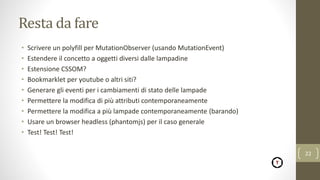 Resta da fare
• Scrivere un polyfill per MutationObserver (usando MutationEvent)
• Estendere il concetto a oggetti diversi dalle lampadine
• Estensione CSSOM?
• Bookmarklet per youtube o altri siti?
• Generare gli eventi per i cambiamenti di stato delle lampade
• Permettere la modifica di più attributi contemporaneamente
• Permettere la modifica a più lampade contemporaneamente (barando)
• Usare un browser headless (phantomjs) per il caso generale
• Test! Test! Test!
22
 