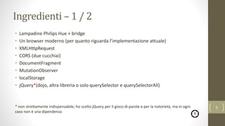Ingredienti – 1 / 2
• Lampadine Philips Hue + bridge
• Un browser moderno (per quanto riguarda l’implementazione attuale)
• XMLHttpRequest
• CORS (due cucchiai)
• DocumentFragment
• MutationObserver
• localStorage
• jQuery*(dojo, altra libreria o solo querySelector e querySelectorAll)
* non strettamente indispensabile; ho scelto jQuery per il gioco di parole e per la notorietà, ma in ogni
caso non è una dipendenza
5
 