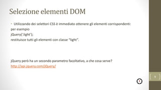Selezione elementi DOM
• Utilizzando dei selettori CSS è immediato ottenere gli elementi corrispondenti:
per esempio
jQuery(‘.light’);
restituisce tutti gli elementi con classe “light”.
jQuery però ha un secondo parametro facoltativo, a che cosa serve?
http://api.jquery.com/jQuery/
9
 