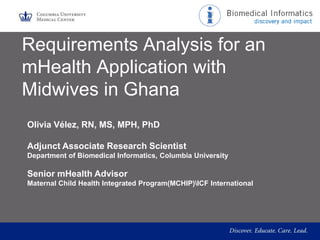 Requirements Analysis for an
mHealth Application with
Midwives in Ghana
Olivia Vélez, RN, MS, MPH, PhD
Adjunct Associate Research Scientist
Department of Biomedical Informatics, Columbia University

Senior mHealth Advisor
Maternal Child Health Integrated Program(MCHIP)ICF International

 