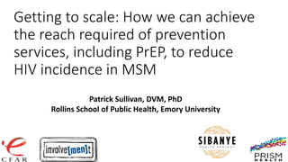 Involve[men]t
A Study of Race and Age Disparities in HIV/STI
Incidence and Prevalence Among MSM in Atlanta,
GA: 2009-2014
Getting to scale: How we can achieve
the reach required of prevention
services, including PrEP, to reduce
HIV incidence in MSM
Patrick Sullivan, DVM, PhD
Rollins School of Public Health, Emory University
 