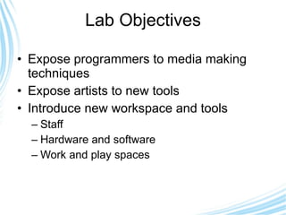 Lab Objectives Expose programmers to media making techniques Expose artists to new tools Introduce new workspace and tools Staff Hardware and software Work and play spaces 