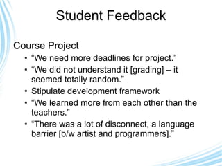 Student Feedback Course Project “ We need more deadlines for project.” “ We did not understand it [grading] – it seemed totally random.” Stipulate development framework “ We learned more from each other than the teachers.” “ There was a lot of disconnect, a language barrier [b/w artist and programmers].” 