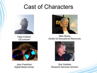 Cast of Characters Peter Fröhlich CS Lecturer Mike Reese Center for Educational Resources Joan Freedman Digital Media Center Sue Vazakas Research Services Librarian 