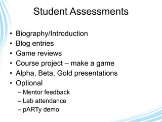 Student Assessments Biography/Introduction  Blog entries  Game reviews Course project – make a game Alpha, Beta, Gold presentations Optional Mentor feedback Lab attendance pARTy demo 