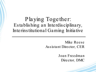 Playing Together: Establishing an Interdisciplinary, Interinstitutional Gaming Initiative Mike Reese Assistant Director, CER Joan Freedman Director, DMC 