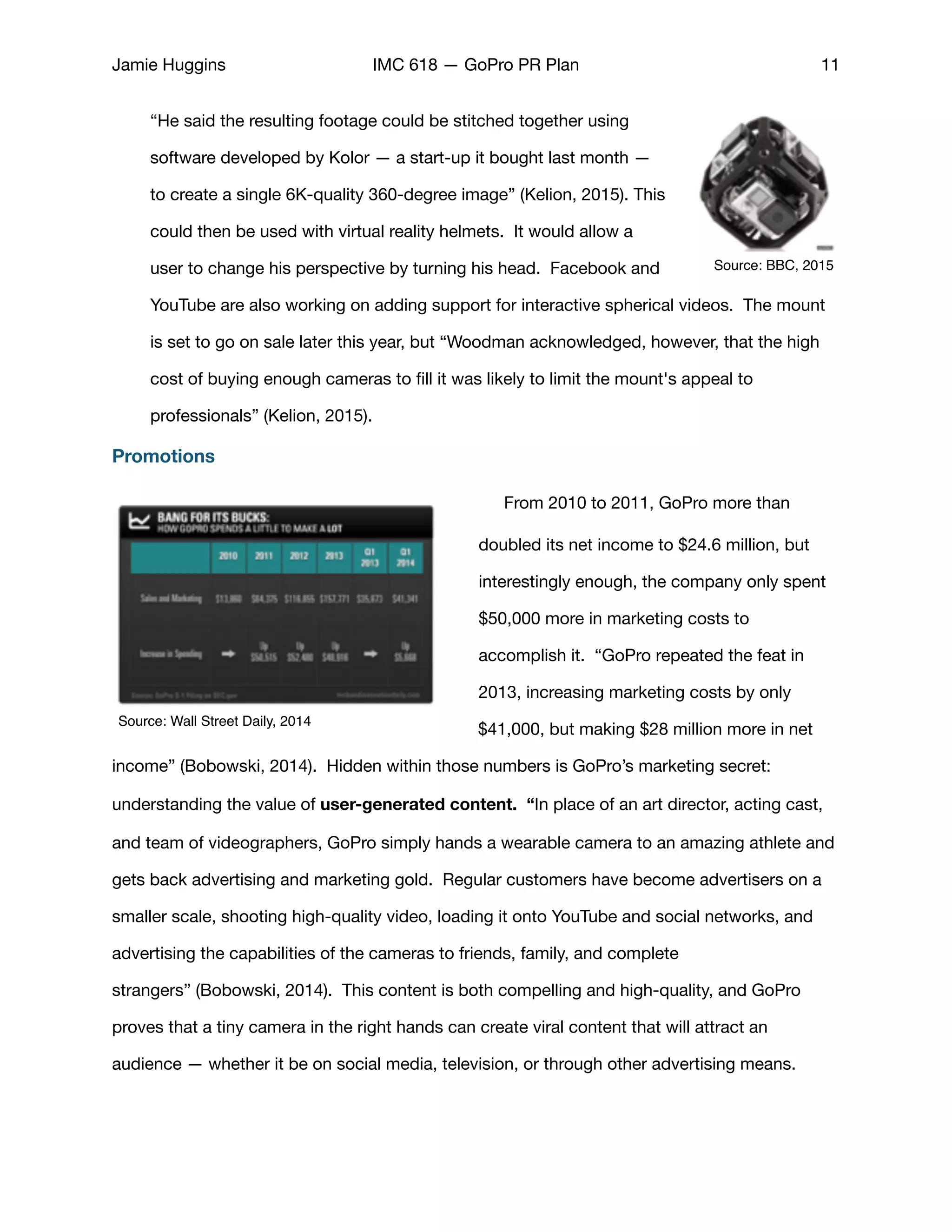 Jamie Huggins IMC 618 — GoPro PR Plan 11
“He said the resulting footage could be stitched together using
software developed by Kolor — a start-up it bought last month —
to create a single 6K-quality 360-degree image” (Kelion, 2015). This
could then be used with virtual reality helmets. It would allow a
user to change his perspective by turning his head. Facebook and
YouTube are also working on adding support for interactive spherical videos. The mount
is set to go on sale later this year, but “Woodman acknowledged, however, that the high
cost of buying enough cameras to ﬁll it was likely to limit the mount's appeal to
professionals” (Kelion, 2015). 

Promotions
From 2010 to 2011, GoPro more than
doubled its net income to $24.6 million, but
interestingly enough, the company only spent
$50,000 more in marketing costs to
accomplish it. “GoPro repeated the feat in
2013, increasing marketing costs by only
$41,000, but making $28 million more in net
income” (Bobowski, 2014). Hidden within those numbers is GoPro’s marketing secret:
understanding the value of user-generated content. “In place of an art director, acting cast,
and team of videographers, GoPro simply hands a wearable camera to an amazing athlete and
gets back advertising and marketing gold. Regular customers have become advertisers on a
smaller scale, shooting high-quality video, loading it onto YouTube and social networks, and
advertising the capabilities of the cameras to friends, family, and complete
strangers” (Bobowski, 2014). This content is both compelling and high-quality, and GoPro
proves that a tiny camera in the right hands can create viral content that will attract an
audience — whether it be on social media, television, or through other advertising means. 

Source: BBC, 2015
Source: Wall Street Daily, 2014
 