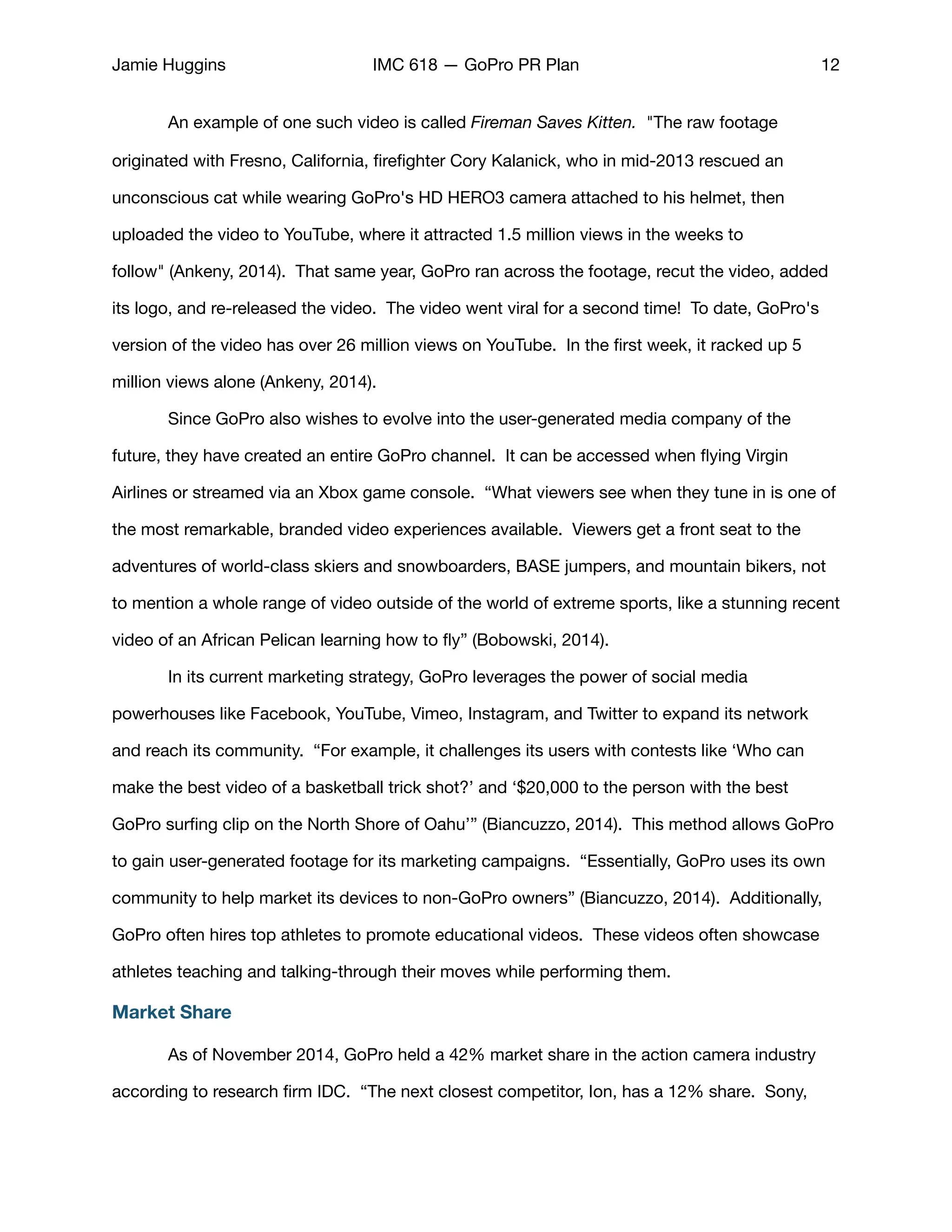 Jamie Huggins IMC 618 — GoPro PR Plan 12
	 An example of one such video is called Fireman Saves Kitten. "The raw footage
originated with Fresno, California, ﬁreﬁghter Cory Kalanick, who in mid-2013 rescued an
unconscious cat while wearing GoPro's HD HERO3 camera attached to his helmet, then
uploaded the video to YouTube, where it attracted 1.5 million views in the weeks to
follow" (Ankeny, 2014).  That same year, GoPro ran across the footage, recut the video, added
its logo, and re-released the video. The video went viral for a second time! To date, GoPro's
version of the video has over 26 million views on YouTube. In the ﬁrst week, it racked up 5
million views alone (Ankeny, 2014).

	 Since GoPro also wishes to evolve into the user-generated media company of the
future, they have created an entire GoPro channel. It can be accessed when ﬂying Virgin
Airlines or streamed via an Xbox game console. “What viewers see when they tune in is one of
the most remarkable, branded video experiences available. Viewers get a front seat to the
adventures of world-class skiers and snowboarders, BASE jumpers, and mountain bikers, not
to mention a whole range of video outside of the world of extreme sports, like a stunning recent
video of an African Pelican learning how to ﬂy” (Bobowski, 2014). 

	 In its current marketing strategy, GoPro leverages the power of social media
powerhouses like Facebook, YouTube, Vimeo, Instagram, and Twitter to expand its network
and reach its community. “For example, it challenges its users with contests like ‘Who can
make the best video of a basketball trick shot?’ and ‘$20,000 to the person with the best
GoPro surﬁng clip on the North Shore of Oahu’” (Biancuzzo, 2014). This method allows GoPro
to gain user-generated footage for its marketing campaigns. “Essentially, GoPro uses its own
community to help market its devices to non-GoPro owners” (Biancuzzo, 2014). Additionally,
GoPro often hires top athletes to promote educational videos. These videos often showcase
athletes teaching and talking-through their moves while performing them. 

Market Share
	 As of November 2014, GoPro held a 42% market share in the action camera industry
according to research ﬁrm IDC. “The next closest competitor, Ion, has a 12% share. Sony,
 