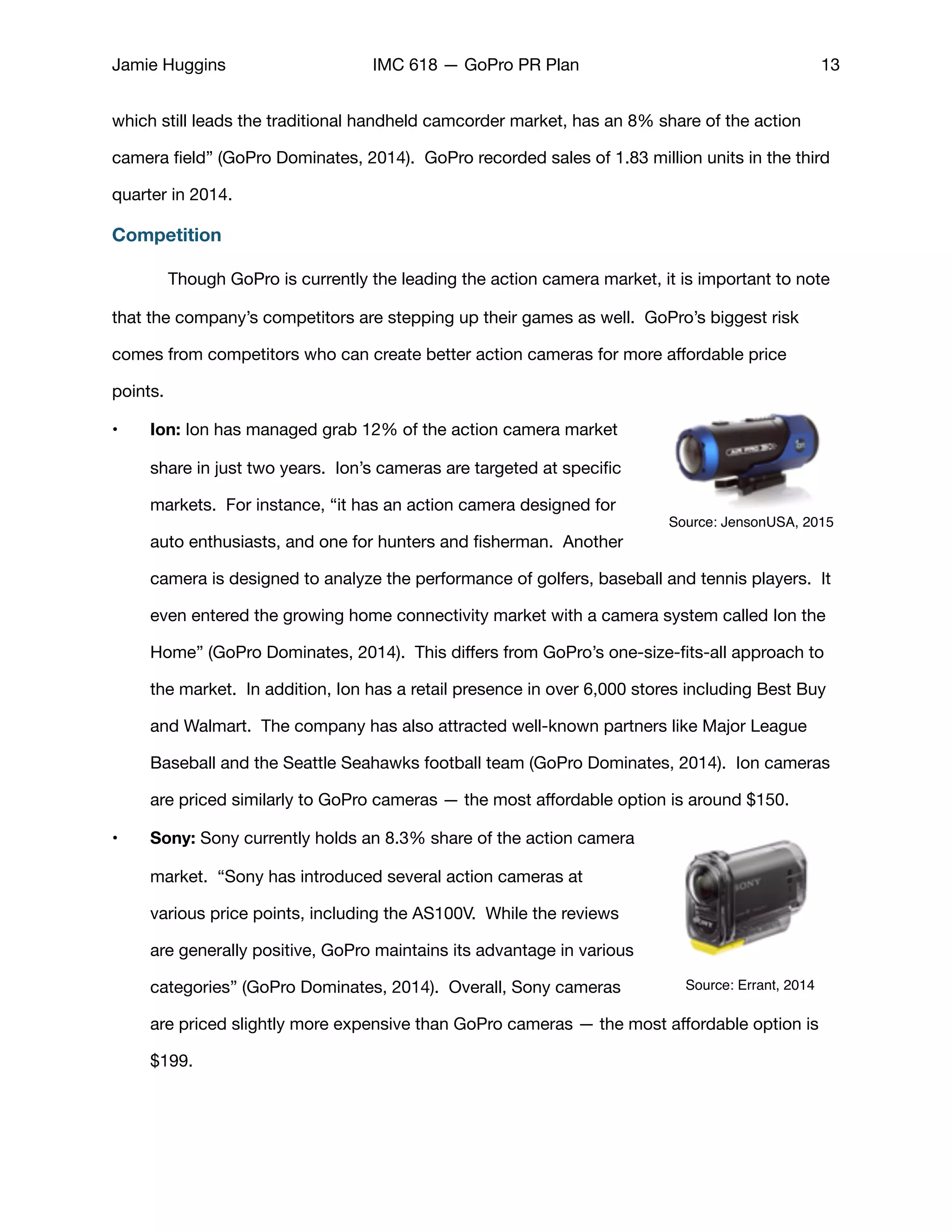 Jamie Huggins IMC 618 — GoPro PR Plan 13
which still leads the traditional handheld camcorder market, has an 8% share of the action
camera ﬁeld” (GoPro Dominates, 2014). GoPro recorded sales of 1.83 million units in the third
quarter in 2014. 

Competition
Though GoPro is currently the leading the action camera market, it is important to note
that the company’s competitors are stepping up their games as well. GoPro’s biggest risk
comes from competitors who can create better action cameras for more aﬀordable price
points. 

• Ion: Ion has managed grab 12% of the action camera market
share in just two years. Ion’s cameras are targeted at speciﬁc
markets. For instance, “it has an action camera designed for
auto enthusiasts, and one for hunters and ﬁsherman. Another
camera is designed to analyze the performance of golfers, baseball and tennis players. It
even entered the growing home connectivity market with a camera system called Ion the
Home” (GoPro Dominates, 2014). This diﬀers from GoPro’s one-size-ﬁts-all approach to
the market. In addition, Ion has a retail presence in over 6,000 stores including Best Buy
and Walmart. The company has also attracted well-known partners like Major League
Baseball and the Seattle Seahawks football team (GoPro Dominates, 2014). Ion cameras
are priced similarly to GoPro cameras — the most aﬀordable option is around $150. 

• Sony: Sony currently holds an 8.3% share of the action camera
market. “Sony has introduced several action cameras at
various price points, including the AS100V. While the reviews
are generally positive, GoPro maintains its advantage in various
categories” (GoPro Dominates, 2014). Overall, Sony cameras
are priced slightly more expensive than GoPro cameras — the most aﬀordable option is
$199. 

Source: JensonUSA, 2015
Source: Errant, 2014
 