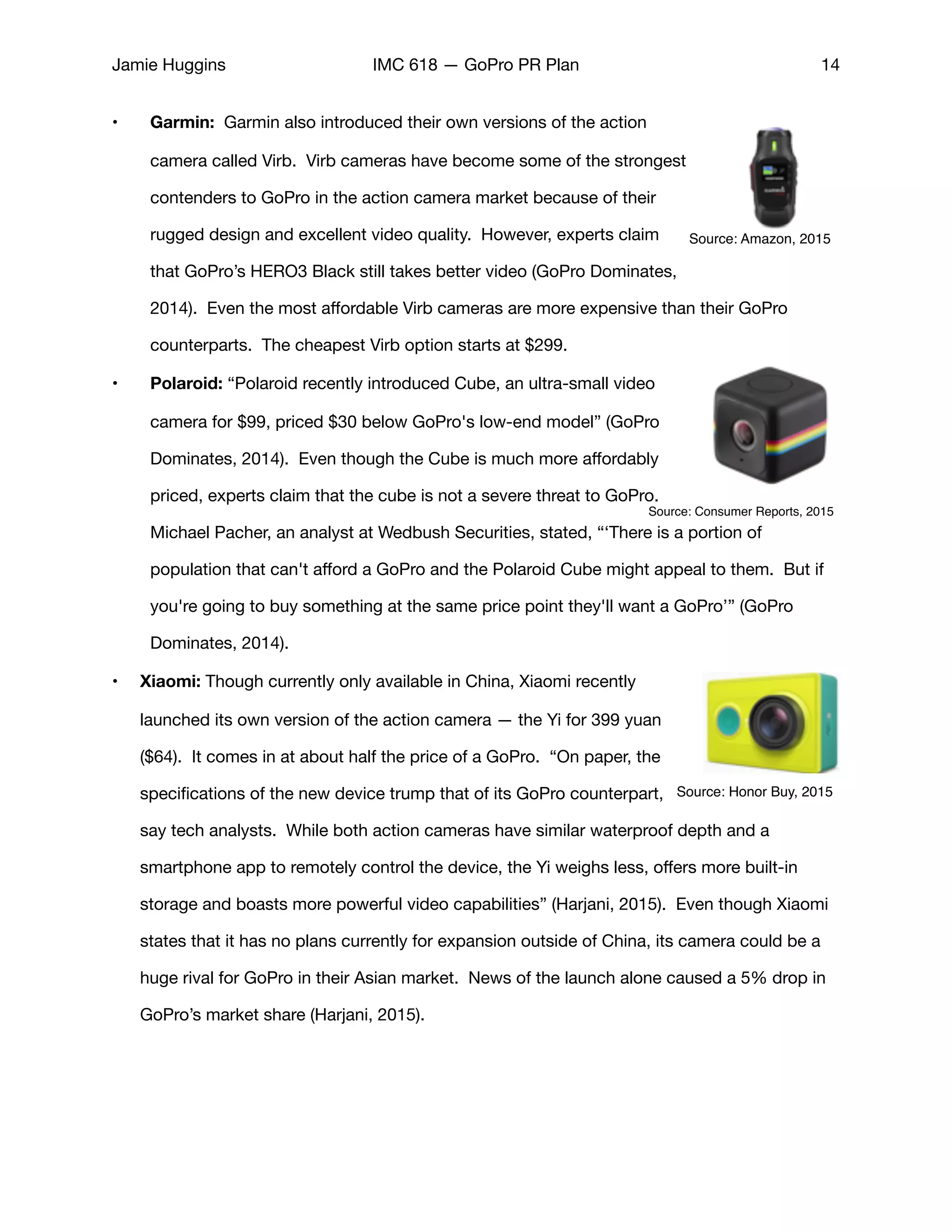 Jamie Huggins IMC 618 — GoPro PR Plan 14
• Garmin: Garmin also introduced their own versions of the action
camera called Virb. Virb cameras have become some of the strongest
contenders to GoPro in the action camera market because of their
rugged design and excellent video quality. However, experts claim
that GoPro’s HERO3 Black still takes better video (GoPro Dominates,
2014). Even the most aﬀordable Virb cameras are more expensive than their GoPro
counterparts. The cheapest Virb option starts at $299. 

• Polaroid: “Polaroid recently introduced Cube, an ultra-small video
camera for $99, priced $30 below GoPro's low-end model” (GoPro
Dominates, 2014). Even though the Cube is much more aﬀordably
priced, experts claim that the cube is not a severe threat to GoPro.
Michael Pacher, an analyst at Wedbush Securities, stated, “‘There is a portion of
population that can't aﬀord a GoPro and the Polaroid Cube might appeal to them. But if
you're going to buy something at the same price point they'll want a GoPro’” (GoPro
Dominates, 2014). 

• Xiaomi: Though currently only available in China, Xiaomi recently
launched its own version of the action camera — the Yi for 399 yuan
($64). It comes in at about half the price of a GoPro. “On paper, the
speciﬁcations of the new device trump that of its GoPro counterpart,
say tech analysts. While both action cameras have similar waterproof depth and a
smartphone app to remotely control the device, the Yi weighs less, oﬀers more built-in
storage and boasts more powerful video capabilities” (Harjani, 2015). Even though Xiaomi
states that it has no plans currently for expansion outside of China, its camera could be a
huge rival for GoPro in their Asian market. News of the launch alone caused a 5% drop in
GoPro’s market share (Harjani, 2015). 

Source: Amazon, 2015
Source: Consumer Reports, 2015
Source: Honor Buy, 2015
 