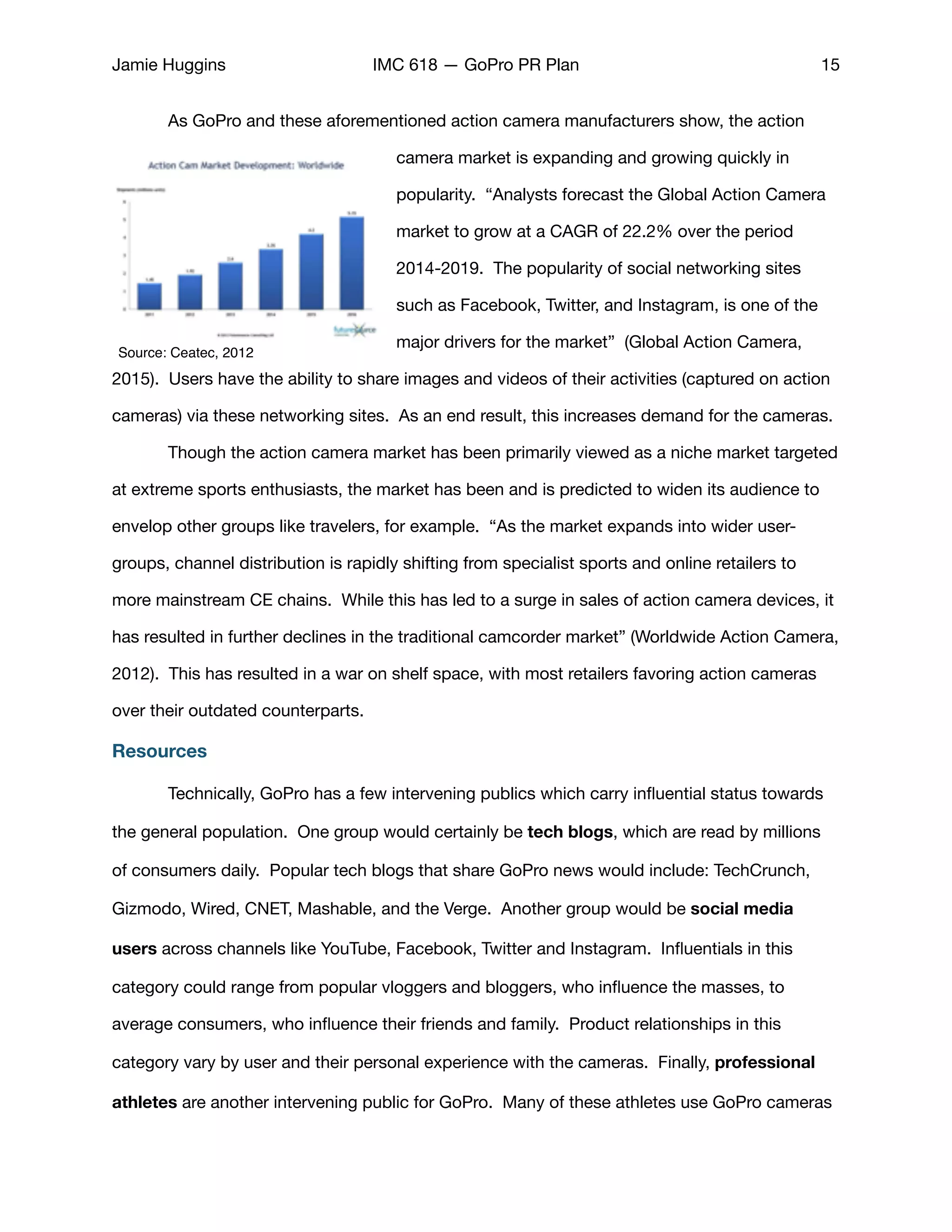 Jamie Huggins IMC 618 — GoPro PR Plan 15
	 As GoPro and these aforementioned action camera manufacturers show, the action
camera market is expanding and growing quickly in
popularity. “Analysts forecast the Global Action Camera
market to grow at a CAGR of 22.2% over the period
2014-2019. The popularity of social networking sites
such as Facebook, Twitter, and Instagram, is one of the
major drivers for the market” (Global Action Camera,
2015). Users have the ability to share images and videos of their activities (captured on action
cameras) via these networking sites. As an end result, this increases demand for the cameras.

	 Though the action camera market has been primarily viewed as a niche market targeted
at extreme sports enthusiasts, the market has been and is predicted to widen its audience to
envelop other groups like travelers, for example. “As the market expands into wider user-
groups, channel distribution is rapidly shifting from specialist sports and online retailers to
more mainstream CE chains. While this has led to a surge in sales of action camera devices, it
has resulted in further declines in the traditional camcorder market” (Worldwide Action Camera,
2012). This has resulted in a war on shelf space, with most retailers favoring action cameras
over their outdated counterparts. 

Resources
	 Technically, GoPro has a few intervening publics which carry inﬂuential status towards
the general population. One group would certainly be tech blogs, which are read by millions
of consumers daily. Popular tech blogs that share GoPro news would include: TechCrunch,
Gizmodo, Wired, CNET, Mashable, and the Verge. Another group would be social media
users across channels like YouTube, Facebook, Twitter and Instagram. Inﬂuentials in this
category could range from popular vloggers and bloggers, who inﬂuence the masses, to
average consumers, who inﬂuence their friends and family. Product relationships in this
category vary by user and their personal experience with the cameras. Finally, professional
athletes are another intervening public for GoPro. Many of these athletes use GoPro cameras
Source: Ceatec, 2012
 