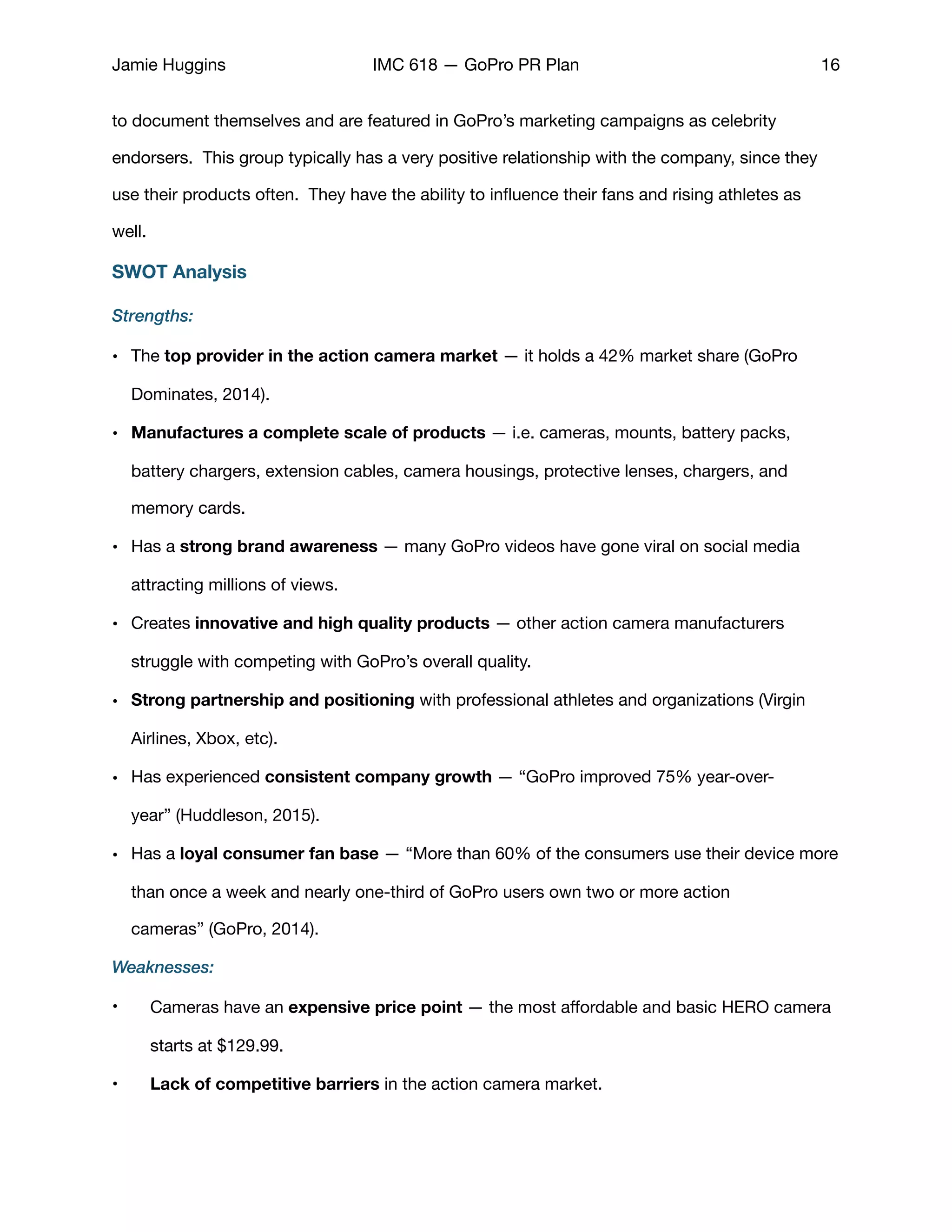 Jamie Huggins IMC 618 — GoPro PR Plan 16
to document themselves and are featured in GoPro’s marketing campaigns as celebrity
endorsers. This group typically has a very positive relationship with the company, since they
use their products often. They have the ability to inﬂuence their fans and rising athletes as
well. 

SWOT Analysis
Strengths:
• The top provider in the action camera market — it holds a 42% market share (GoPro
Dominates, 2014). 

• Manufactures a complete scale of products — i.e. cameras, mounts, battery packs,
battery chargers, extension cables, camera housings, protective lenses, chargers, and
memory cards.

• Has a strong brand awareness — many GoPro videos have gone viral on social media
attracting millions of views. 

• Creates innovative and high quality products — other action camera manufacturers
struggle with competing with GoPro’s overall quality. 

• Strong partnership and positioning with professional athletes and organizations (Virgin
Airlines, Xbox, etc). 

• Has experienced consistent company growth — “GoPro improved 75% year-over-
year” (Huddleson, 2015).

• Has a loyal consumer fan base — “More than 60% of the consumers use their device more
than once a week and nearly one-third of GoPro users own two or more action
cameras” (GoPro, 2014).

Weaknesses:
• Cameras have an expensive price point — the most aﬀordable and basic HERO camera
starts at $129.99. 

• Lack of competitive barriers in the action camera market. 

 