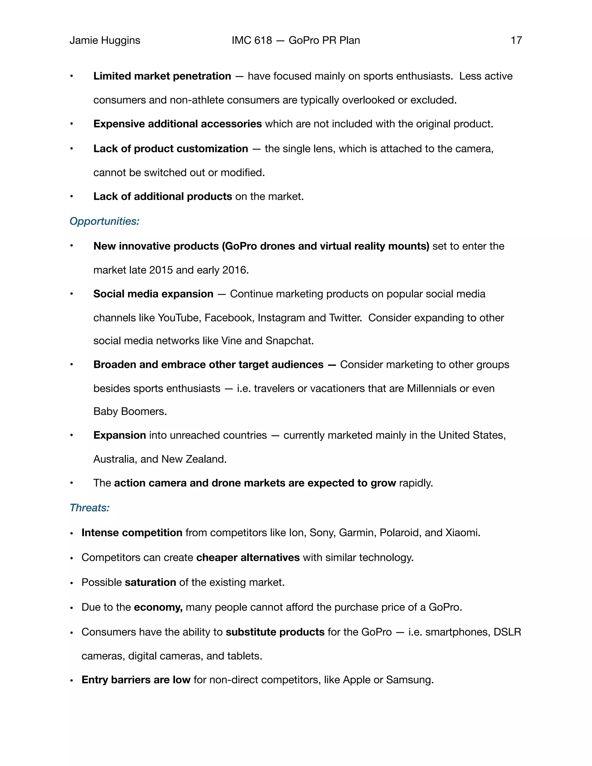 Jamie Huggins IMC 618 — GoPro PR Plan 17
• Limited market penetration — have focused mainly on sports enthusiasts. Less active
consumers and non-athlete consumers are typically overlooked or excluded. 

• Expensive additional accessories which are not included with the original product.

• Lack of product customization — the single lens, which is attached to the camera,
cannot be switched out or modiﬁed.

• Lack of additional products on the market. 

Opportunities:
• New innovative products (GoPro drones and virtual reality mounts) set to enter the
market late 2015 and early 2016.

• Social media expansion — Continue marketing products on popular social media
channels like YouTube, Facebook, Instagram and Twitter. Consider expanding to other
social media networks like Vine and Snapchat. 

• Broaden and embrace other target audiences — Consider marketing to other groups
besides sports enthusiasts — i.e. travelers or vacationers that are Millennials or even
Baby Boomers.

• Expansion into unreached countries — currently marketed mainly in the United States,
Australia, and New Zealand. 

• The action camera and drone markets are expected to grow rapidly.
Threats:
• Intense competition from competitors like Ion, Sony, Garmin, Polaroid, and Xiaomi. 

• Competitors can create cheaper alternatives with similar technology. 

• Possible saturation of the existing market. 

• Due to the economy, many people cannot aﬀord the purchase price of a GoPro. 

• Consumers have the ability to substitute products for the GoPro — i.e. smartphones, DSLR
cameras, digital cameras, and tablets. 

• Entry barriers are low for non-direct competitors, like Apple or Samsung.

 