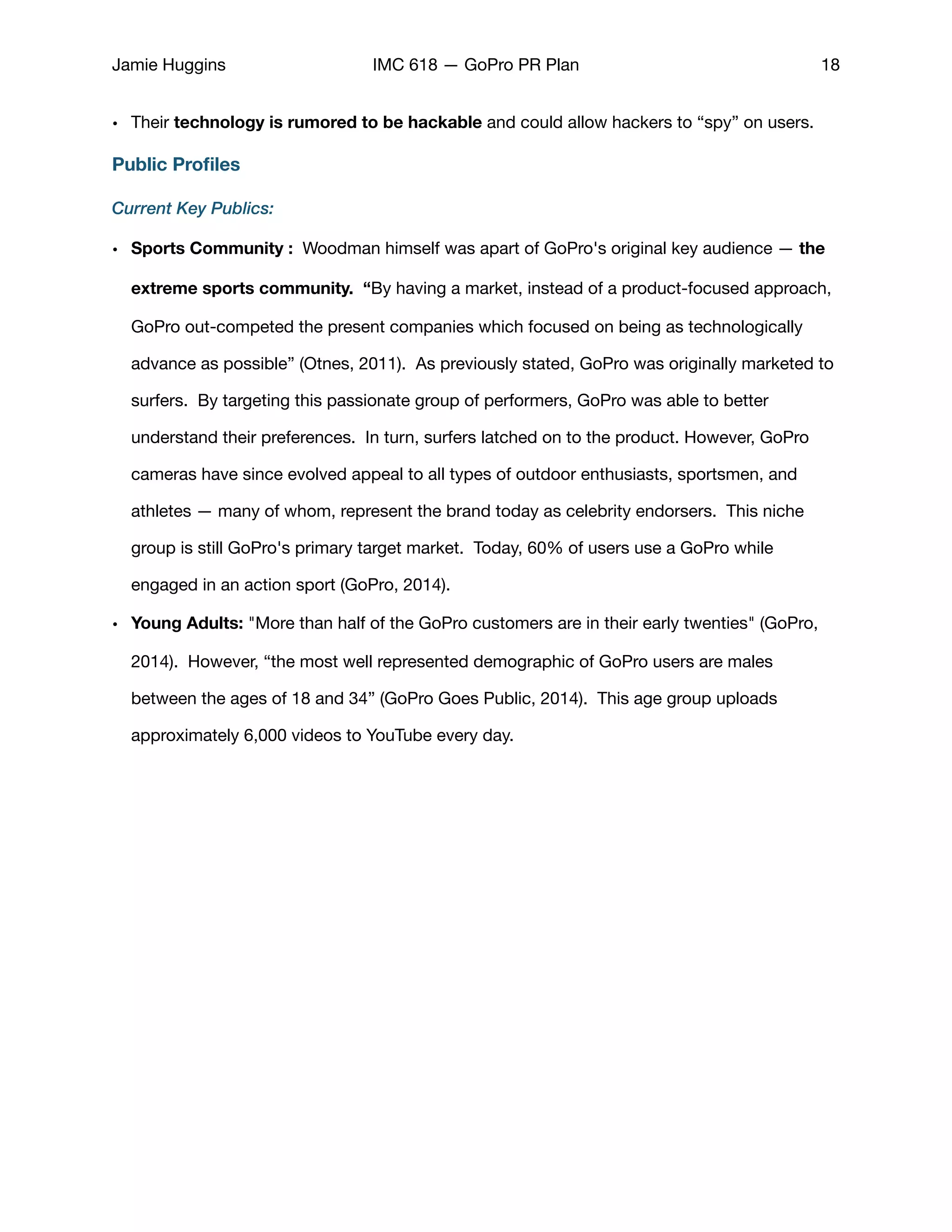 Jamie Huggins IMC 618 — GoPro PR Plan 18
• Their technology is rumored to be hackable and could allow hackers to “spy” on users.
Public Proﬁles
Current Key Publics:
• Sports Community : Woodman himself was apart of GoPro's original key audience — the
extreme sports community. “By having a market, instead of a product-focused approach,
GoPro out-competed the present companies which focused on being as technologically
advance as possible” (Otnes, 2011). As previously stated, GoPro was originally marketed to
surfers. By targeting this passionate group of performers, GoPro was able to better
understand their preferences. In turn, surfers latched on to the product. However, GoPro
cameras have since evolved appeal to all types of outdoor enthusiasts, sportsmen, and
athletes — many of whom, represent the brand today as celebrity endorsers. This niche
group is still GoPro's primary target market. Today, 60% of users use a GoPro while
engaged in an action sport (GoPro, 2014). 

• Young Adults: "More than half of the GoPro customers are in their early twenties" (GoPro,
2014).  However, “the most well represented demographic of GoPro users are males
between the ages of 18 and 34” (GoPro Goes Public, 2014). This age group uploads
approximately 6,000 videos to YouTube every day.

 