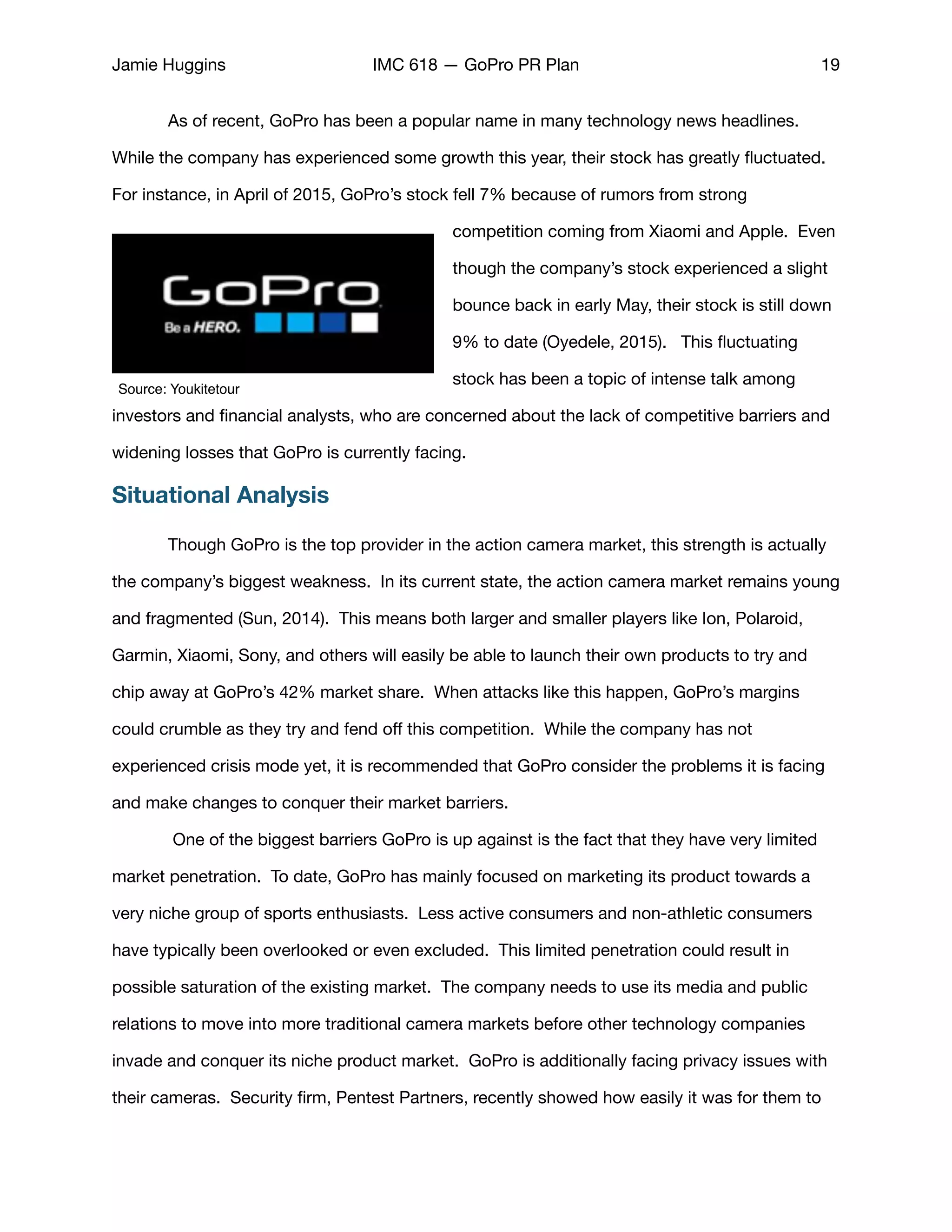 Jamie Huggins IMC 618 — GoPro PR Plan 19
	 As of recent, GoPro has been a popular name in many technology news headlines.
While the company has experienced some growth this year, their stock has greatly ﬂuctuated.
For instance, in April of 2015, GoPro’s stock fell 7% because of rumors from strong
competition coming from Xiaomi and Apple. Even
though the company’s stock experienced a slight
bounce back in early May, their stock is still down
9% to date (Oyedele, 2015). This ﬂuctuating
stock has been a topic of intense talk among
investors and ﬁnancial analysts, who are concerned about the lack of competitive barriers and
widening losses that GoPro is currently facing. 

Situational Analysis
	 Though GoPro is the top provider in the action camera market, this strength is actually
the company’s biggest weakness. In its current state, the action camera market remains young
and fragmented (Sun, 2014). This means both larger and smaller players like Ion, Polaroid,
Garmin, Xiaomi, Sony, and others will easily be able to launch their own products to try and
chip away at GoPro’s 42% market share. When attacks like this happen, GoPro’s margins
could crumble as they try and fend oﬀ this competition. While the company has not
experienced crisis mode yet, it is recommended that GoPro consider the problems it is facing
and make changes to conquer their market barriers. 

	 One of the biggest barriers GoPro is up against is the fact that they have very limited
market penetration. To date, GoPro has mainly focused on marketing its product towards a
very niche group of sports enthusiasts. Less active consumers and non-athletic consumers
have typically been overlooked or even excluded. This limited penetration could result in
possible saturation of the existing market. The company needs to use its media and public
relations to move into more traditional camera markets before other technology companies
invade and conquer its niche product market. GoPro is additionally facing privacy issues with
their cameras. Security ﬁrm, Pentest Partners, recently showed how easily it was for them to
Source: Youkitetour
 