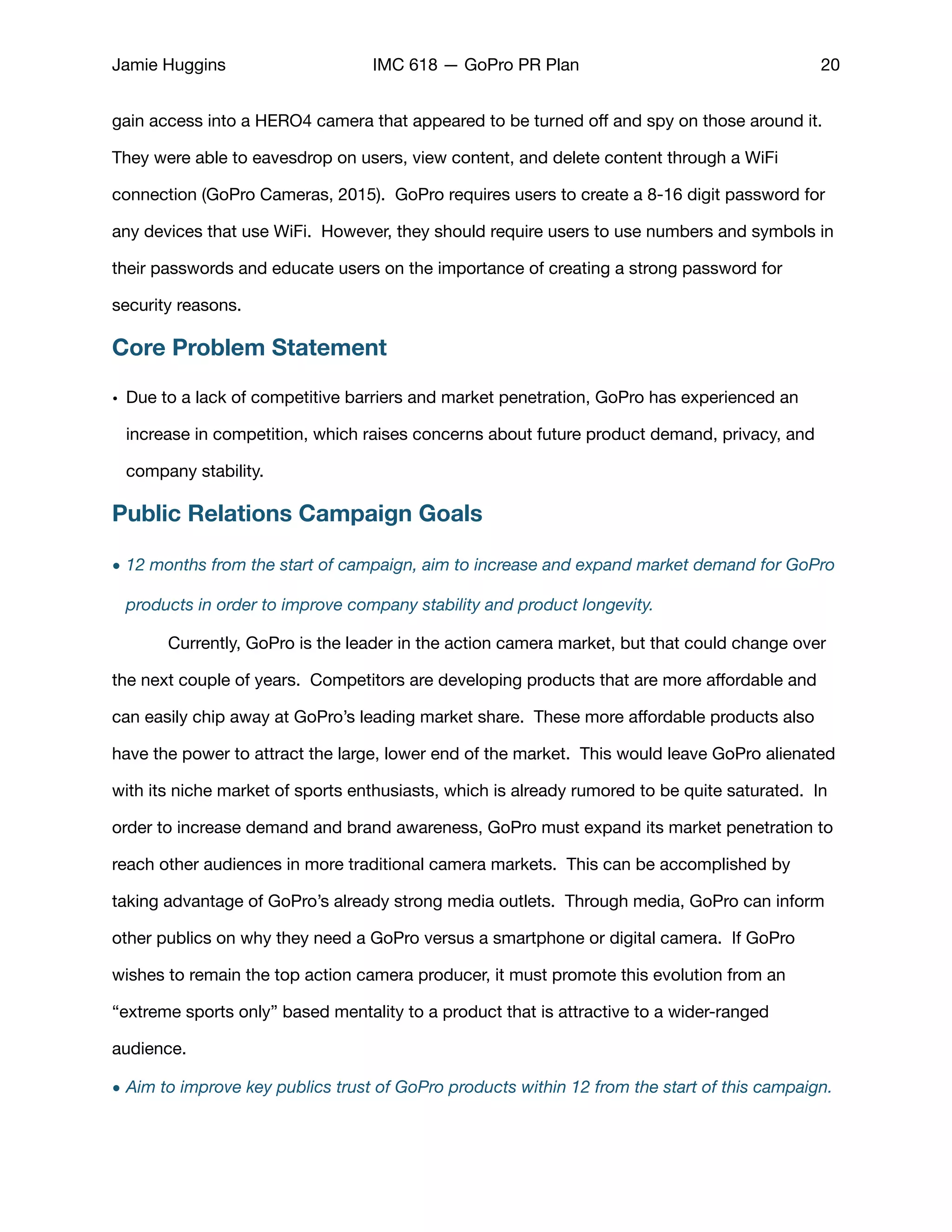 Jamie Huggins IMC 618 — GoPro PR Plan 20
gain access into a HERO4 camera that appeared to be turned oﬀ and spy on those around it.
They were able to eavesdrop on users, view content, and delete content through a WiFi
connection (GoPro Cameras, 2015). GoPro requires users to create a 8-16 digit password for
any devices that use WiFi. However, they should require users to use numbers and symbols in
their passwords and educate users on the importance of creating a strong password for
security reasons. 

Core Problem Statement
• Due to a lack of competitive barriers and market penetration, GoPro has experienced an
increase in competition, which raises concerns about future product demand, privacy, and
company stability. 

Public Relations Campaign Goals
• 12 months from the start of campaign, aim to increase and expand market demand for GoPro
products in order to improve company stability and product longevity.
	 Currently, GoPro is the leader in the action camera market, but that could change over
the next couple of years. Competitors are developing products that are more aﬀordable and
can easily chip away at GoPro’s leading market share. These more aﬀordable products also
have the power to attract the large, lower end of the market. This would leave GoPro alienated
with its niche market of sports enthusiasts, which is already rumored to be quite saturated. In
order to increase demand and brand awareness, GoPro must expand its market penetration to
reach other audiences in more traditional camera markets. This can be accomplished by
taking advantage of GoPro’s already strong media outlets. Through media, GoPro can inform
other publics on why they need a GoPro versus a smartphone or digital camera. If GoPro
wishes to remain the top action camera producer, it must promote this evolution from an
“extreme sports only” based mentality to a product that is attractive to a wider-ranged
audience. 

• Aim to improve key publics trust of GoPro products within 12 from the start of this campaign.
 