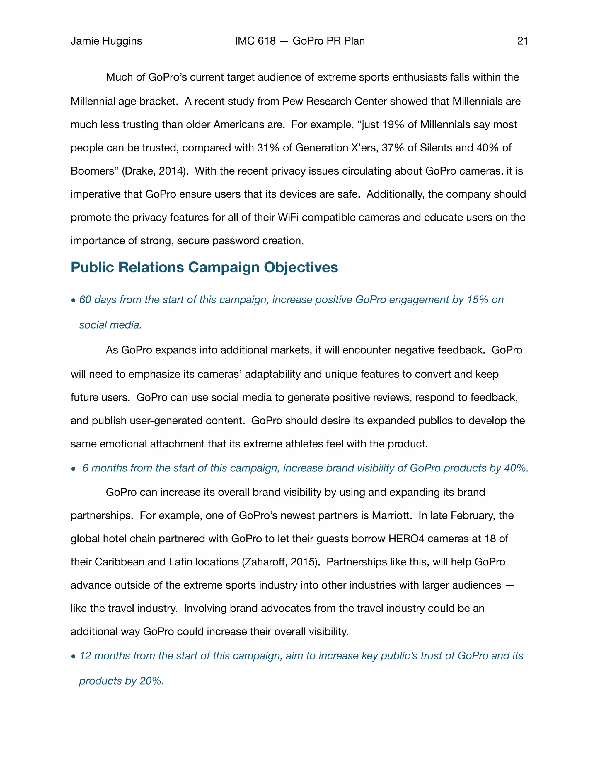 Jamie Huggins IMC 618 — GoPro PR Plan 21
	 Much of GoPro’s current target audience of extreme sports enthusiasts falls within the
Millennial age bracket. A recent study from Pew Research Center showed that Millennials are
much less trusting than older Americans are. For example, “just 19% of Millennials say most
people can be trusted, compared with 31% of Generation X’ers, 37% of Silents and 40% of
Boomers” (Drake, 2014). With the recent privacy issues circulating about GoPro cameras, it is
imperative that GoPro ensure users that its devices are safe. Additionally, the company should
promote the privacy features for all of their WiFi compatible cameras and educate users on the
importance of strong, secure password creation.
Public Relations Campaign Objectives
• 60 days from the start of this campaign, increase positive GoPro engagement by 15% on
social media.
	 As GoPro expands into additional markets, it will encounter negative feedback. GoPro
will need to emphasize its cameras’ adaptability and unique features to convert and keep
future users. GoPro can use social media to generate positive reviews, respond to feedback,
and publish user-generated content. GoPro should desire its expanded publics to develop the
same emotional attachment that its extreme athletes feel with the product.
• 6 months from the start of this campaign, increase brand visibility of GoPro products by 40%.
	 GoPro can increase its overall brand visibility by using and expanding its brand
partnerships. For example, one of GoPro’s newest partners is Marriott. In late February, the
global hotel chain partnered with GoPro to let their guests borrow HERO4 cameras at 18 of
their Caribbean and Latin locations (Zaharoﬀ, 2015). Partnerships like this, will help GoPro
advance outside of the extreme sports industry into other industries with larger audiences —
like the travel industry. Involving brand advocates from the travel industry could be an
additional way GoPro could increase their overall visibility. 

• 12 months from the start of this campaign, aim to increase key public’s trust of GoPro and its
products by 20%.
 