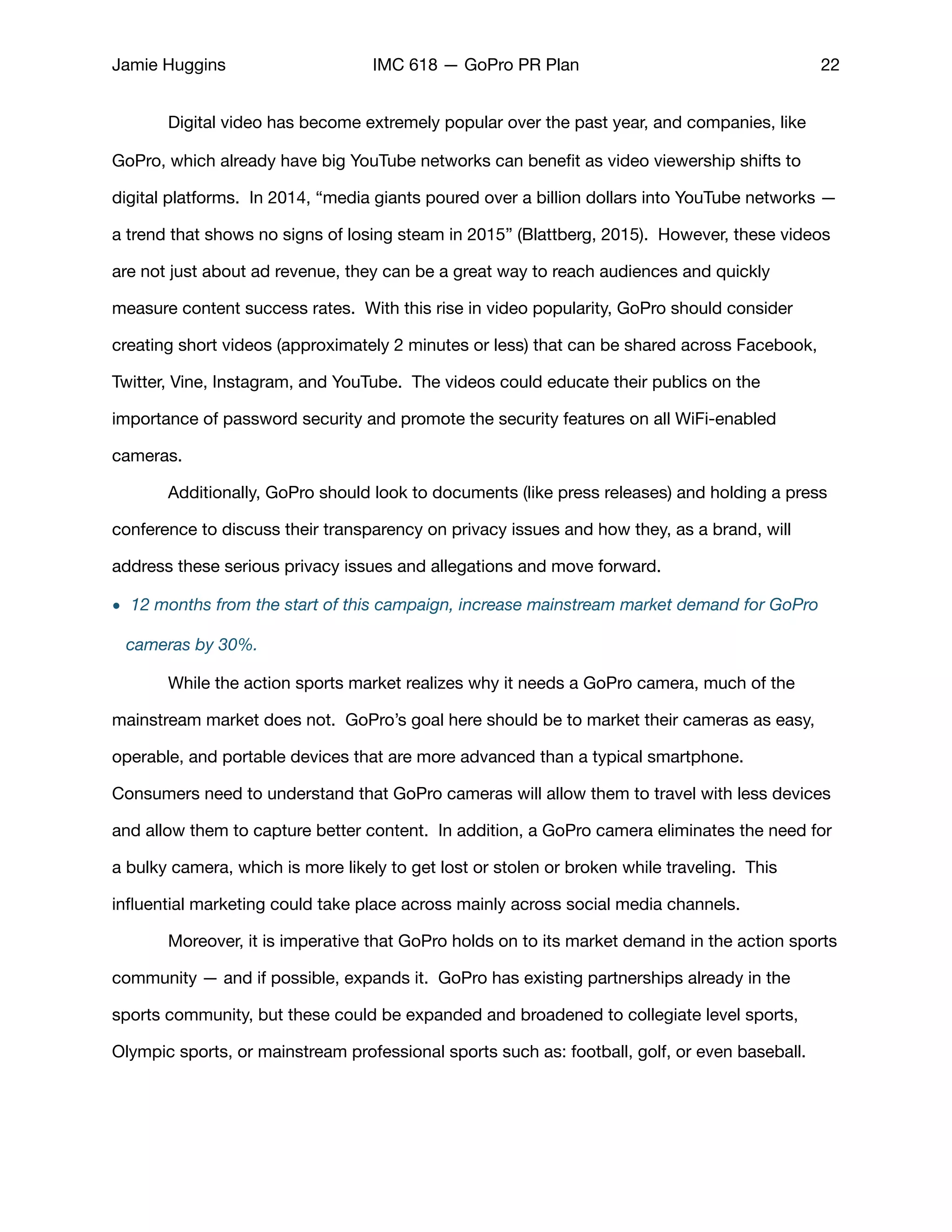 Jamie Huggins IMC 618 — GoPro PR Plan 22
	 Digital video has become extremely popular over the past year, and companies, like
GoPro, which already have big YouTube networks can beneﬁt as video viewership shifts to
digital platforms. In 2014, “media giants poured over a billion dollars into YouTube networks —
a trend that shows no signs of losing steam in 2015” (Blattberg, 2015). However, these videos
are not just about ad revenue, they can be a great way to reach audiences and quickly
measure content success rates. With this rise in video popularity, GoPro should consider
creating short videos (approximately 2 minutes or less) that can be shared across Facebook,
Twitter, Vine, Instagram, and YouTube. The videos could educate their publics on the
importance of password security and promote the security features on all WiFi-enabled
cameras. 

	 Additionally, GoPro should look to documents (like press releases) and holding a press
conference to discuss their transparency on privacy issues and how they, as a brand, will
address these serious privacy issues and allegations and move forward. 

• 12 months from the start of this campaign, increase mainstream market demand for GoPro
cameras by 30%.
	 While the action sports market realizes why it needs a GoPro camera, much of the
mainstream market does not. GoPro’s goal here should be to market their cameras as easy,
operable, and portable devices that are more advanced than a typical smartphone.
Consumers need to understand that GoPro cameras will allow them to travel with less devices
and allow them to capture better content. In addition, a GoPro camera eliminates the need for
a bulky camera, which is more likely to get lost or stolen or broken while traveling. This
inﬂuential marketing could take place across mainly across social media channels. 

	 Moreover, it is imperative that GoPro holds on to its market demand in the action sports
community — and if possible, expands it. GoPro has existing partnerships already in the
sports community, but these could be expanded and broadened to collegiate level sports,
Olympic sports, or mainstream professional sports such as: football, golf, or even baseball. 

 